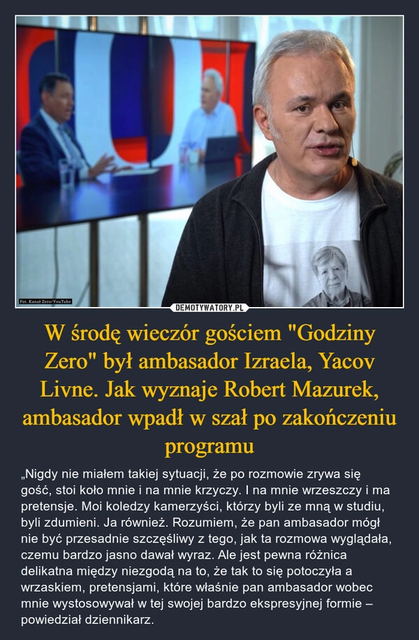 
    W środę wieczór gościem "Godziny Zero" był ambasador Izraela, Yacov Livne. Jak wyznaje Robert Mazurek, ambasador wpadł w szał po zakończeniu programu