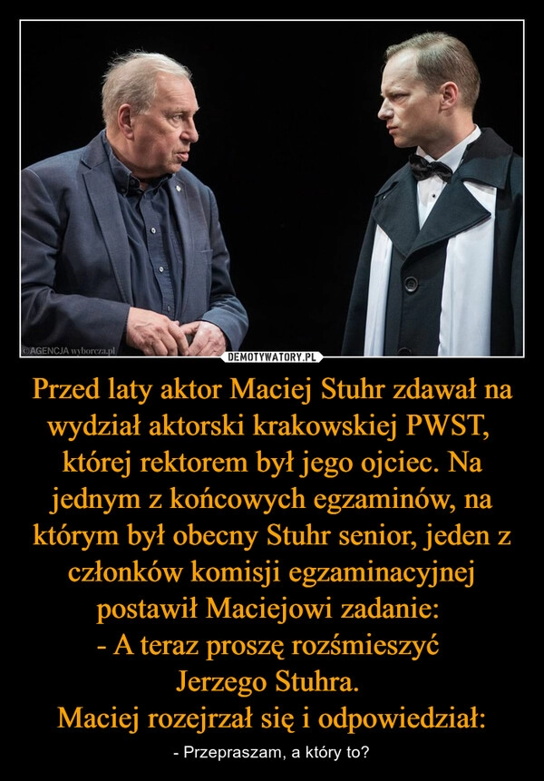 
    Przed laty aktor Maciej Stuhr zdawał na wydział aktorski krakowskiej PWST,  której rektorem był jego ojciec. Na jednym z końcowych egzaminów, na którym był obecny Stuhr senior, jeden z członków komisji egzaminacyjnej postawił Maciejowi zadanie: 
- A teraz proszę rozśmieszyć 
Jerzego Stuhra. 
Maciej rozejrzał się i odpowiedział: