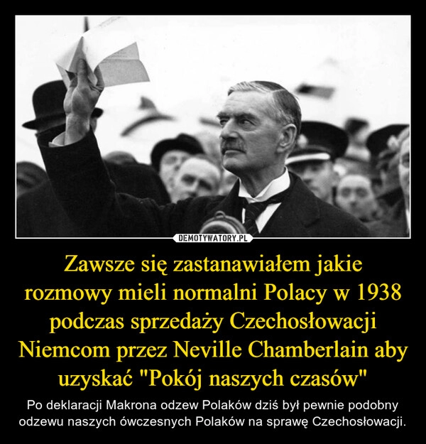 
    Zawsze się zastanawiałem jakie rozmowy mieli normalni Polacy w 1938 podczas sprzedaży Czechosłowacji Niemcom przez Neville Chamberlain aby uzyskać "Pokój naszych czasów"