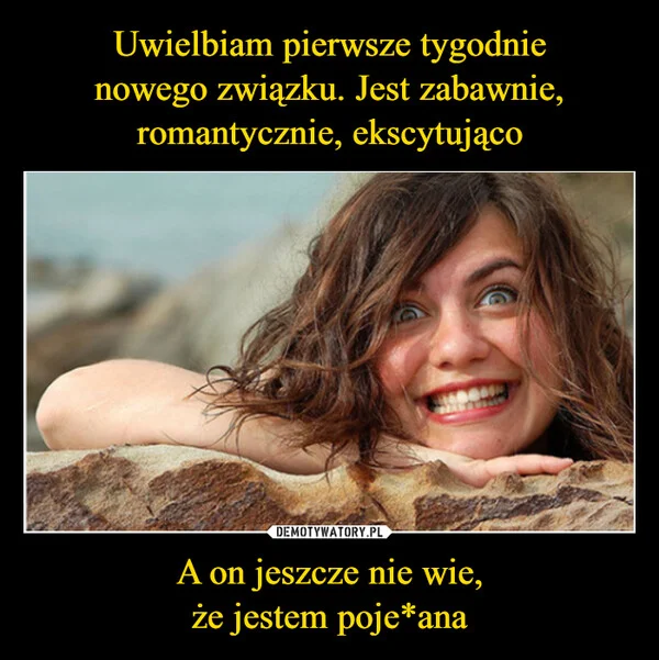 Uwielbiam pierwsze tygodnie nowego związku. Jest zabawnie, romantycznie, ekscytująco A on jeszcze nie wie, że jestem poje*ana