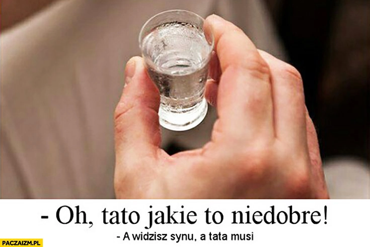 
    Wódka alkohol: oh tato jakie to niedobre, a widzisz synu tata musi
