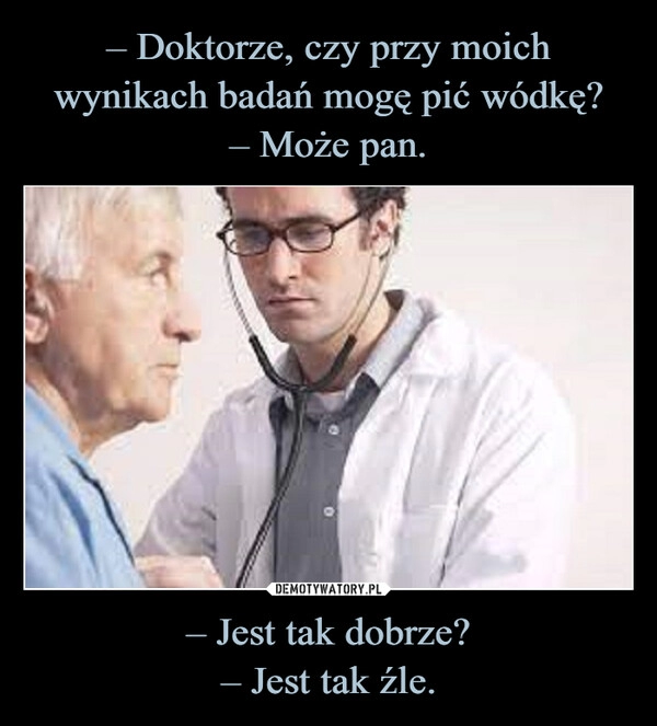 
    – Doktorze, czy przy moich wynikach badań mogę pić wódkę?
– Może pan. – Jest tak dobrze?
– Jest tak źle.