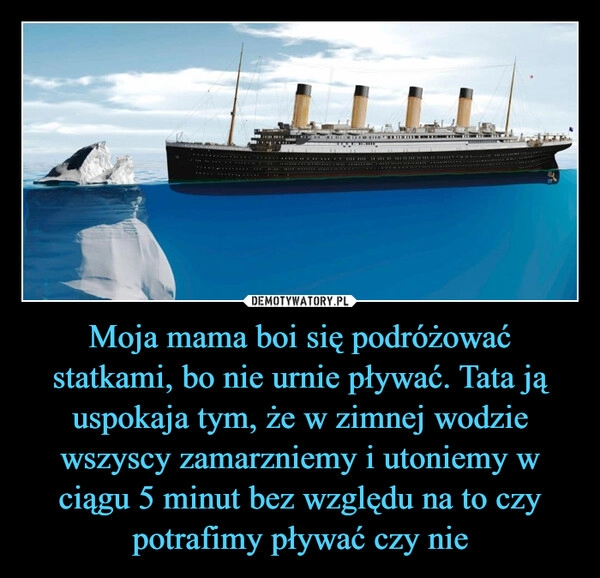 
    
Moja mama boi się podróżować statkami, bo nie urnie pływać. Tata ją uspokaja tym, że w zimnej wodzie wszyscy zamarzniemy i utoniemy w ciągu 5 minut bez względu na to czy potrafimy pływać czy nie 