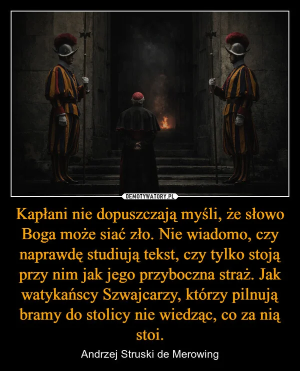 
    Kapłani nie dopuszczają myśli, że słowo Boga może siać zło. Nie wiadomo, czy naprawdę studiują tekst, czy tylko stoją przy nim jak jego przyboczna straż. Jak watykańscy Szwajcarzy, którzy pilnują bramy do stolicy nie wiedząc, co za nią stoi.