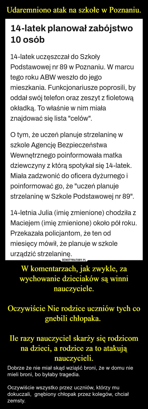 
    Udaremniono atak na szkołe w Poznaniu. W komentarzach, jak zwykle, za wychowanie dzieciaków są winni nauczyciele. Oczywiście Nie rodzice uczniów tych co gnebili chłopaka. Ile razy nauczyciel skarży się rodzicom na dzieci, a rodzice za to atakują nauczycieli.