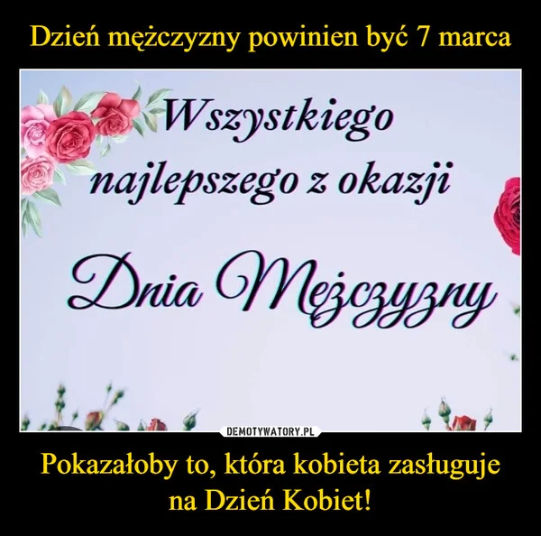 
    Dzień mężczyzny powinien być 7 marca Pokazałoby to, która kobieta zasługuje na Dzień Kobiet!