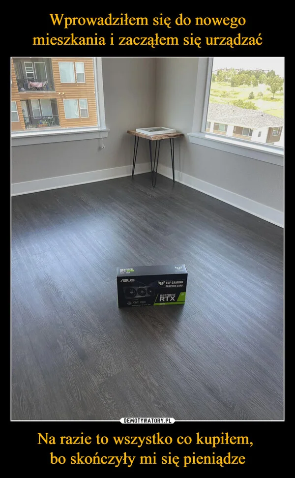 
    Wprowadziłem się do nowego mieszkania i zacząłem się urządzać Na razie to wszystko co kupiłem, bo skończyły mi się pieniądze