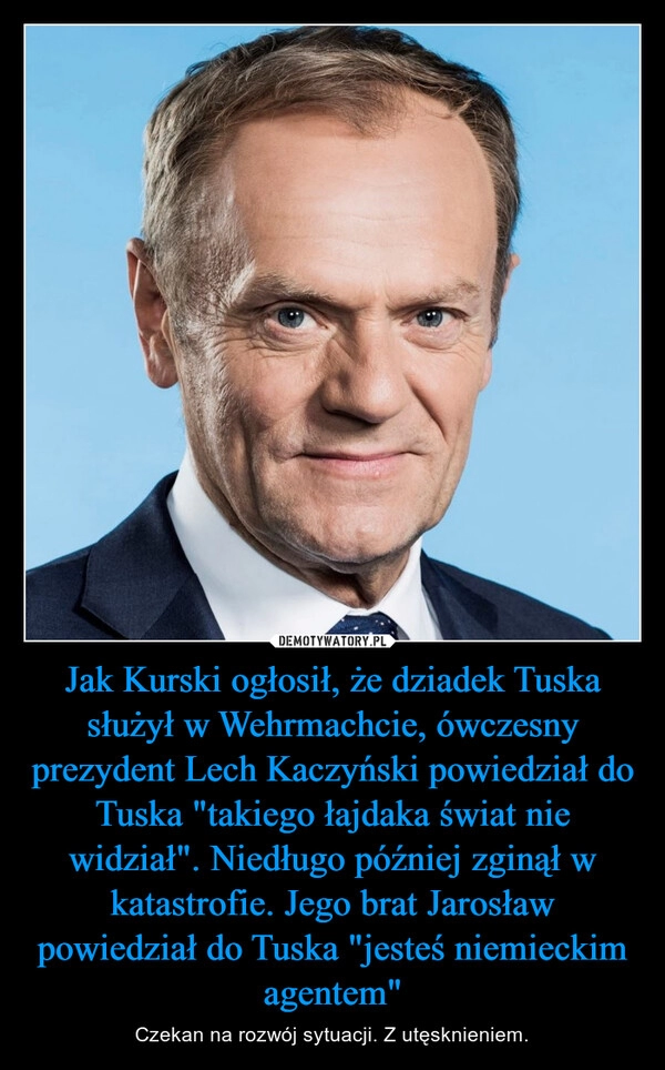 
    Jak Kurski ogłosił, że dziadek Tuska służył w Wehrmachcie, ówczesny prezydent Lech Kaczyński powiedział do Tuska "takiego łajdaka świat nie widział". Niedługo później zginął w katastrofie. Jego brat Jarosław powiedział do Tuska "jesteś niemieckim agentem"