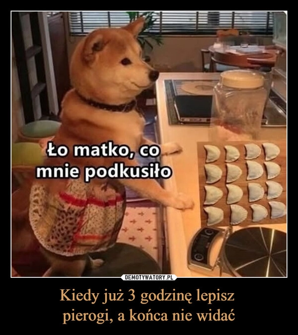 
    Kiedy już 3 godzinę lepisz 
pierogi, a końca nie widać