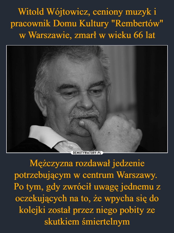 
    Witold Wójtowicz, ceniony muzyk i pracownik Domu Kultury "Rembertów" w Warszawie, zmarł w wieku 66 lat Mężczyzna rozdawał jedzenie potrzebującym w centrum Warszawy. 
Po tym, gdy zwrócił uwagę jednemu z oczekujących na to, że wpycha się do kolejki został przez niego pobity ze skutkiem śmiertelnym