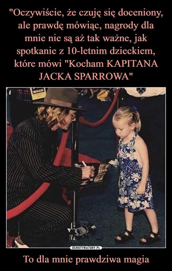 
    "Oczywiście, że czuję się doceniony, ale prawdę mówiąc, nagrody dla mnie nie są aż tak ważne, jak spotkanie z 10-letnim dzieckiem, które mówi "Kocham KAPITANA JACKA SPARROWA" To dla mnie prawdziwa magia