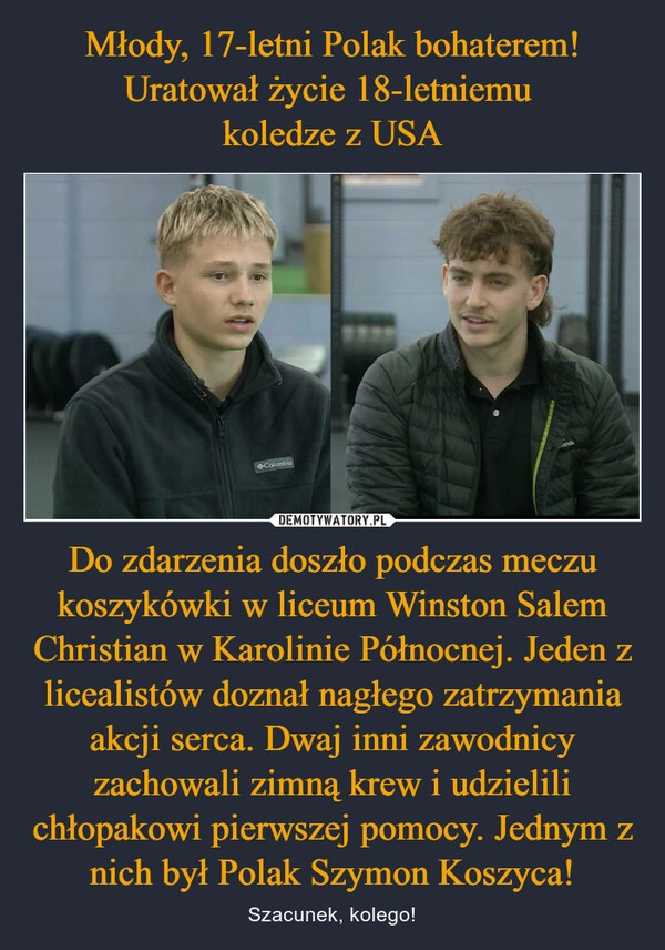 
    Młody, 17-letni Polak bohaterem! Uratował życie 18-letniemu 
koledze z USA Do zdarzenia doszło podczas meczu koszykówki w liceum Winston Salem Christian w Karolinie Północnej. Jeden z licealistów doznał nagłego zatrzymania akcji serca. Dwaj inni zawodnicy zachowali zimną krew i udzielili chłopakowi pierwszej pomocy. Jednym z nich był Polak Szymon Koszyca!