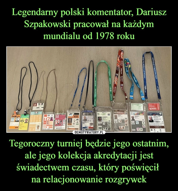 
    
Legendarny polski komentator, Dariusz Szpakowski pracował na każdym mundialu od 1978 roku Tegoroczny turniej będzie jego ostatnim, ale jego kolekcja akredytacji jest świadectwem czasu, który poświęcił
na relacjonowanie rozgrywek 