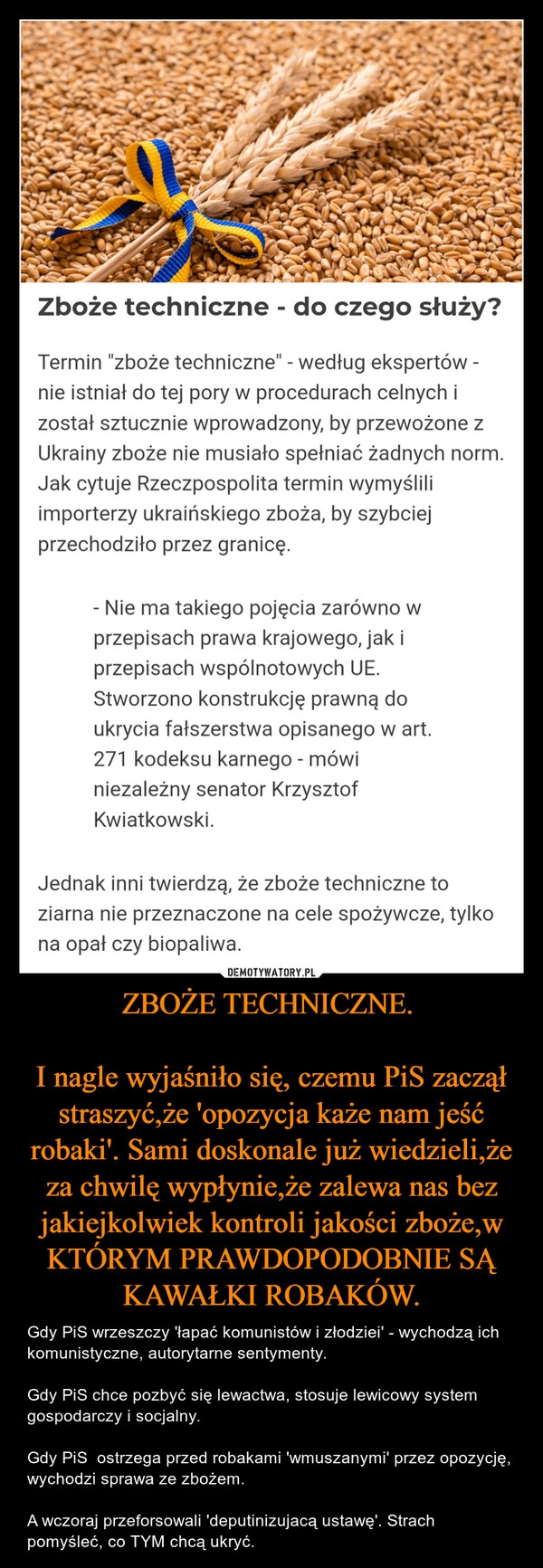 
    ZBOŻE TECHNICZNE. 

I nagle wyjaśniło się, czemu PiS zaczął straszyć,że 'opozycja każe nam jeść robaki'. Sami doskonale już wiedzieli,że za chwilę wypłynie,że zalewa nas bez jakiejkolwiek kontroli jakości zboże,w KTÓRYM PRAWDOPODOBNIE SĄ KAWAŁKI ROBAKÓW.