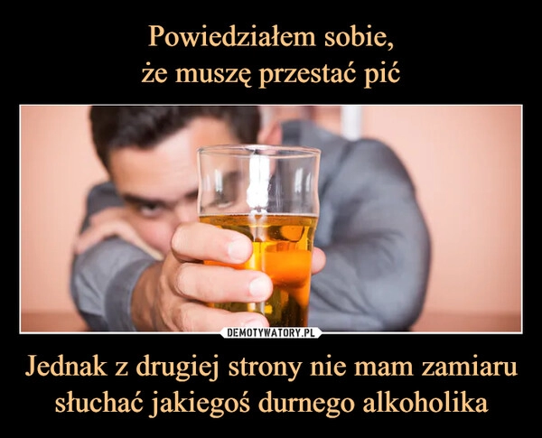 
    Powiedziałem sobie,
że muszę przestać pić Jednak z drugiej strony nie mam zamiaru słuchać jakiegoś durnego alkoholika