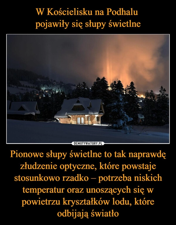 
    W Kościelisku na Podhalu
pojawiły się słupy świetlne Pionowe słupy świetlne to tak naprawdę złudzenie optyczne, które powstaje stosunkowo rzadko – potrzeba niskich temperatur oraz unoszących się w powietrzu kryształków lodu, które odbijają światło 