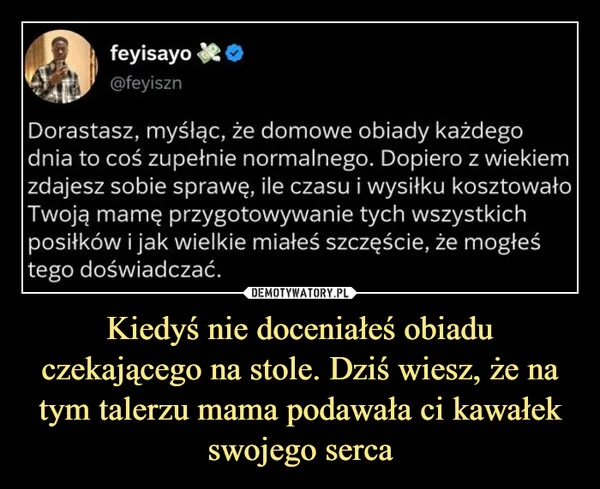 
    Kiedyś nie doceniałeś obiadu czekającego na stole. Dziś wiesz, że na tym talerzu mama podawała ci kawałek swojego serca