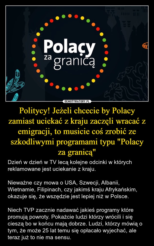 
    Politycy! Jeżeli chcecie by Polacy zamiast uciekać z kraju zaczęli wracać z emigracji, to musicie coś zrobić ze szkodliwymi programami typu "Polacy za granicą"