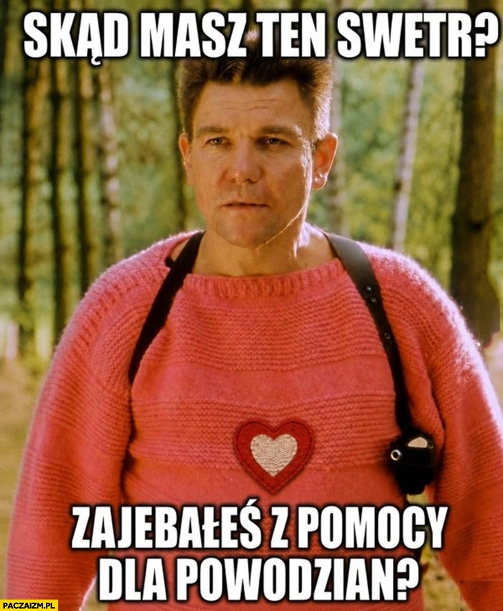 
    Skąd masz ten sweter? Zarąbałeś z pomocy dla powodzian? Grucha chłopaki nie płaczą
