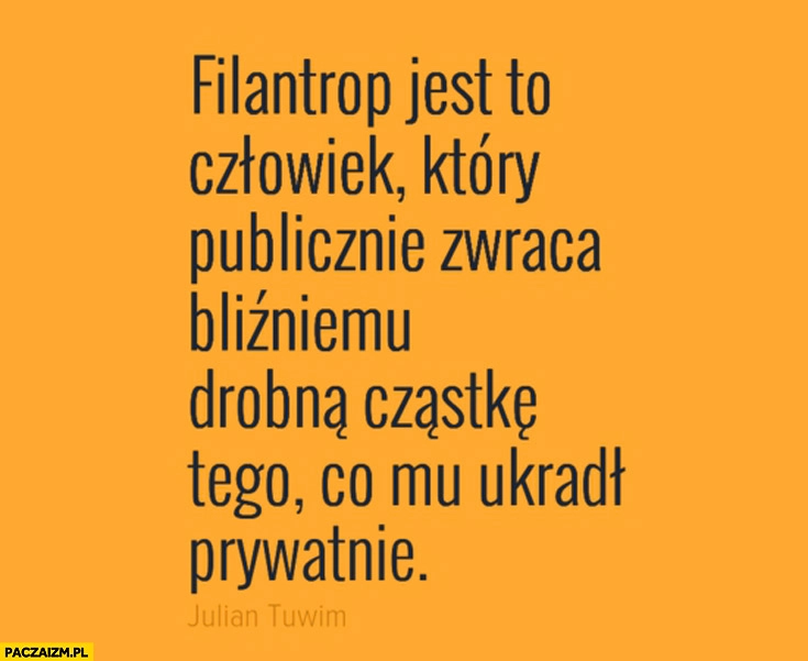 
    Filantrop to człowiek który publicznie zwraca bliźniemu drobną cząstkę tego co mu ukradł prywatnie Julian Tuwim