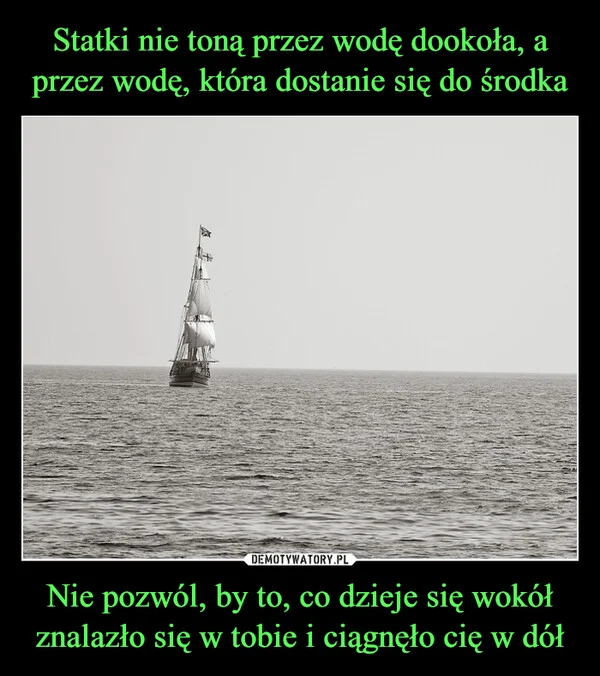 
    Statki nie toną przez wodę dookoła, a przez wodę, która dostanie się do środka Nie pozwól, by to, co dzieje się wokół znalazło się w tobie i ciągnęło cię w dół