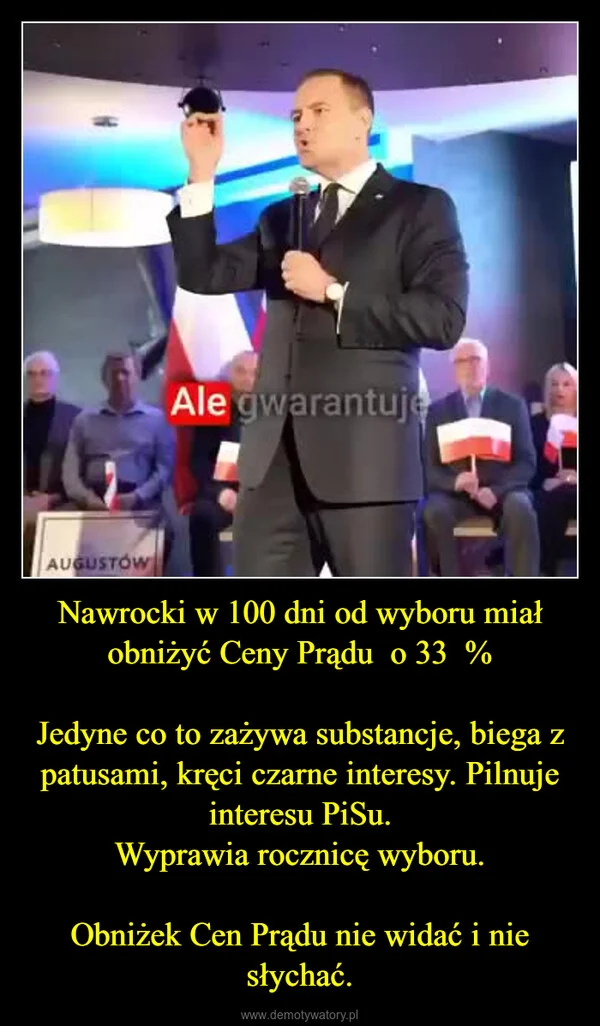 
    Nawrocki w 100 dni od wyboru miał obniżyć Ceny Prądu o 33 % Jedyne co to zażywa substancje, biega z patusami, kręci czarne interesy. Pilnuje interesu PiSu. Wyprawia rocznicę wyboru. Obniżek Cen Prądu nie widać i nie słychać.