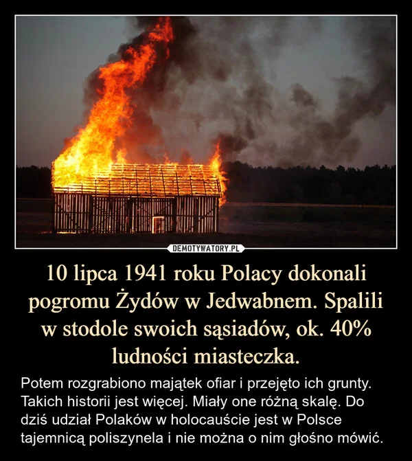 
    10 lipca 1941 roku Polacy dokonali pogromu Żydów w Jedwabnem. Spalili w stodole swoich sąsiadów, ok. 40% ludności miasteczka.