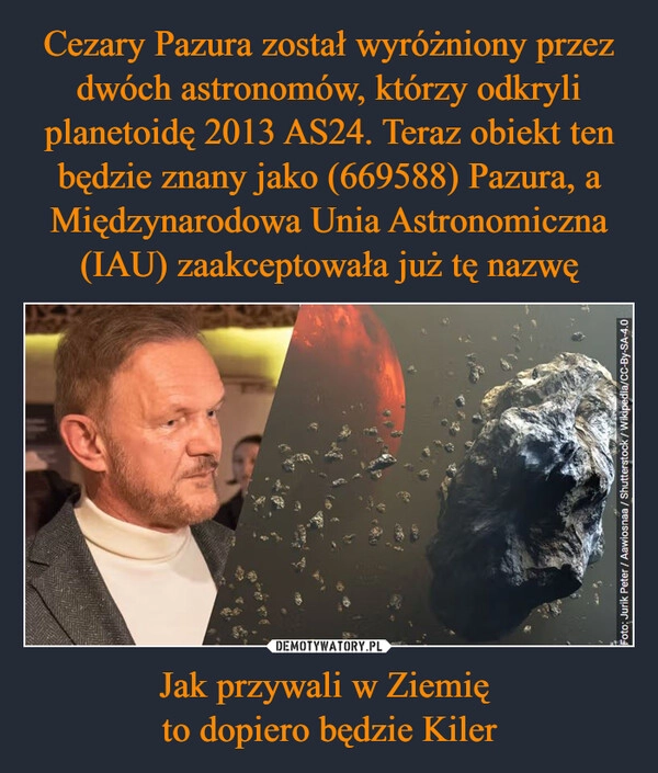 
    Cezary Pazura został wyróżniony przez dwóch astronomów, którzy odkryli planetoidę 2013 AS24. Teraz obiekt ten będzie znany jako (669588) Pazura, a Międzynarodowa Unia Astronomiczna (IAU) zaakceptowała już tę nazwę Jak przywali w Ziemię 
to dopiero będzie Kiler