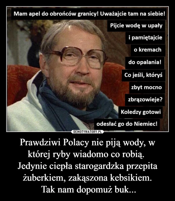 
    Prawdziwi Polacy nie piją wody, w której ryby wiadomo co robią. 
Jedynie ciepła starogardzka przepita żuberkiem, zakąszona kebsikiem.
 Tak nam dopomuż buk...