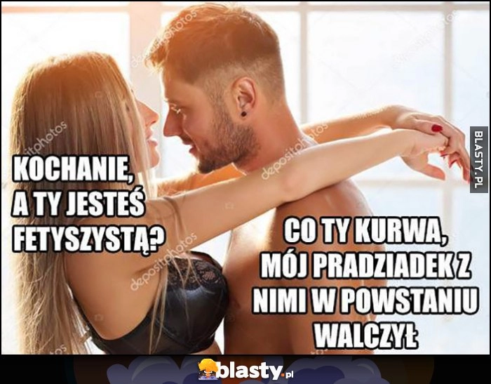 
    Kochanie a ty jesteś fetyszystą? Co ty, mój pradziadek z nimi w powstaniu walczył