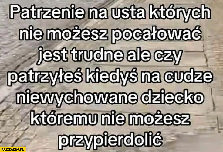 
    Patrzenie na usta których nie możesz pocałować jest trudne ale czy patrzyłeś kiedyś na cudze niewychowane dziecko któremu nie możesz przypierdzielić