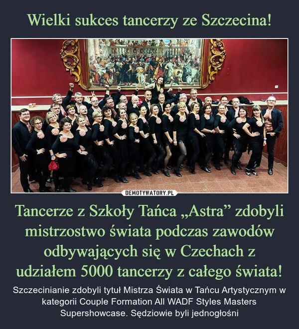 
    Wielki sukces tancerzy ze Szczecina! Tancerze z Szkoły Tańca „Astra” zdobyli mistrzostwo świata podczas zawodów odbywających się w Czechach z udziałem 5000 tancerzy z całego świata!