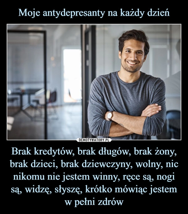 
    Moje antydepresanty na każdy dzień Brak kredytów, brak długów, brak żony, brak dzieci, brak dziewczyny, wolny, nic nikomu nie jestem winny, ręce są, nogi są, widzę, słyszę, krótko mówiąc jestem w pełni zdrów