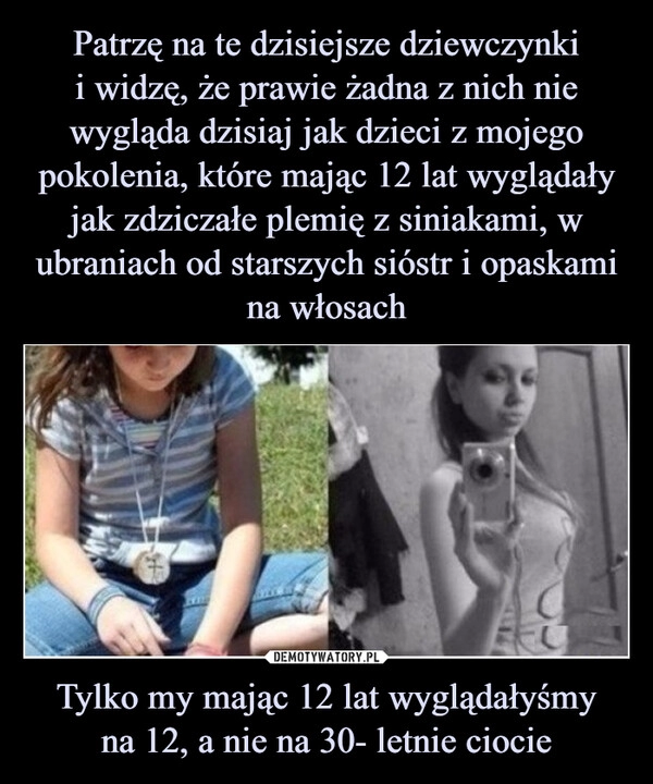 
    Patrzę na te dzisiejsze dziewczynki
i widzę, że prawie żadna z nich nie wygląda dzisiaj jak dzieci z mojego pokolenia, które mając 12 lat wyglądały
jak zdziczałe plemię z siniakami, w ubraniach od starszych sióstr i opaskami na włosach Tylko my mając 12 lat wyglądałyśmy
na 12, a nie na 30- letnie ciocie