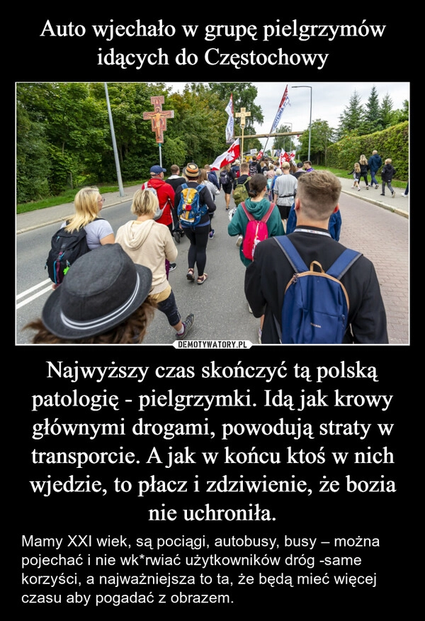 
    Auto wjechało w grupę pielgrzymów idących do Częstochowy Najwyższy czas skończyć tą polską patologię - pielgrzymki. Idą jak krowy głównymi drogami, powodują straty w transporcie. A jak w końcu ktoś w nich wjedzie, to płacz i zdziwienie, że bozia nie uchroniła.