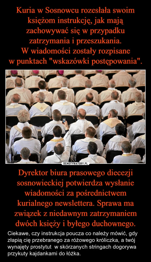 
    Kuria w Sosnowcu rozesłała swoim księżom instrukcję, jak mają zachowywać się w przypadku zatrzymania i przeszukania. W wiadomości zostały rozpisane w punktach "wskazówki postępowania". Dyrektor biura prasowego diecezji sosnowieckiej potwierdza wysłanie wiadomości za pośrednictwem kurialnego newslettera. Sprawa ma związek z niedawnym zatrzymaniem dwóch księży i byłego duchownego.