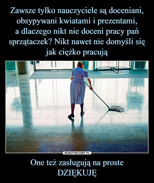 
    Zawsze tylko nauczyciele są doceniani, obsypywani kwiatami i prezentami,
a dlaczego nikt nie doceni pracy pań sprzątaczek? Nikt nawet nie domyśli się jak ciężko pracują One też zasługują na proste
DZIĘKUJĘ