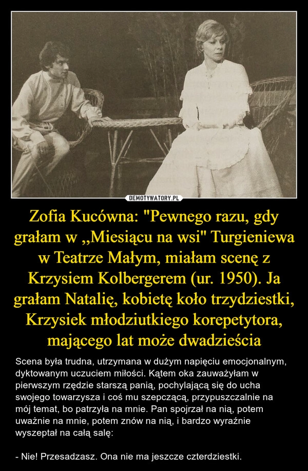 
    Zofia Kucówna: "Pewnego razu, gdy grałam w ,,Miesiącu na wsi'' Turgieniewa w Teatrze Małym, miałam scenę z Krzysiem Kolbergerem (ur. 1950). Ja grałam Natalię, kobietę koło trzydziestki, Krzysiek młodziutkiego korepetytora, mającego lat może dwadzieścia