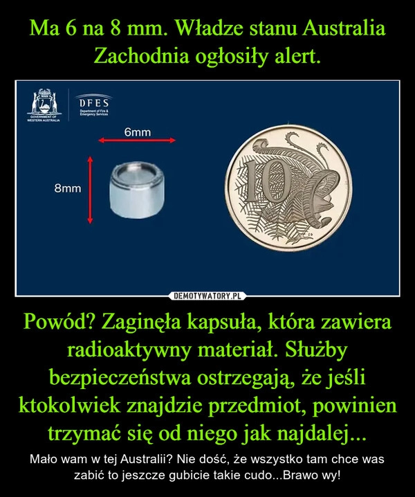 
    Ma 6 na 8 mm. Władze stanu Australia Zachodnia ogłosiły alert. Powód? Zaginęła kapsuła, która zawiera radioaktywny materiał. Służby bezpieczeństwa ostrzegają, że jeśli ktokolwiek znajdzie przedmiot, powinien trzymać się od niego jak najdalej... 