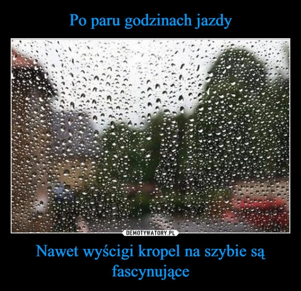 
    Po paru godzinach jazdy Nawet wyścigi kropel na szybie są fascynujące