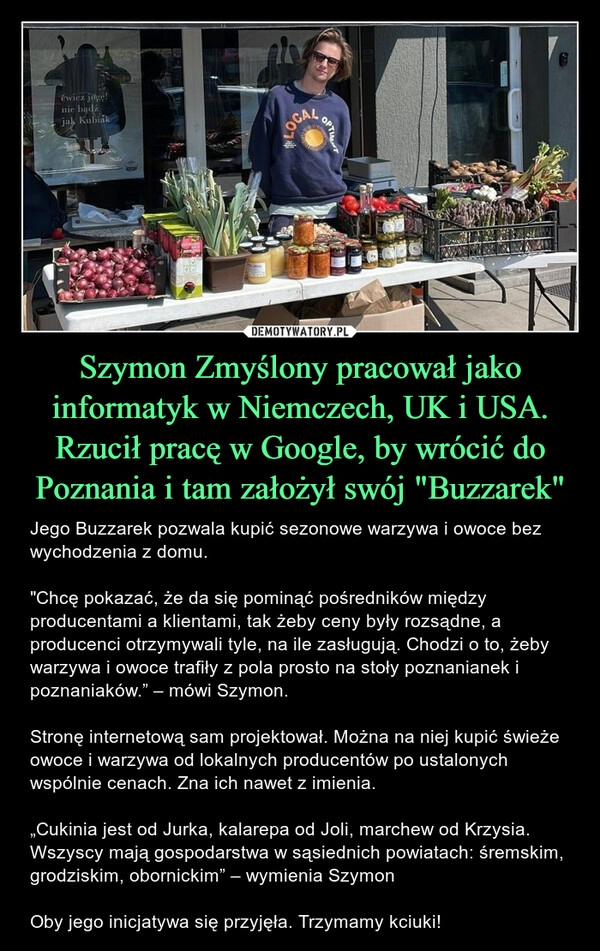 
    Szymon Zmyślony pracował jako informatyk w Niemczech, UK i USA. Rzucił pracę w Google, by wrócić do Poznania i tam założył swój "Buzzarek"