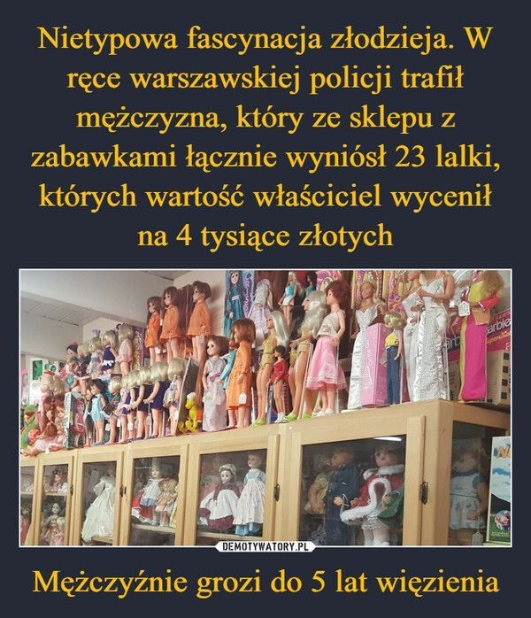 
    Nietypowa fascynacja złodzieja. W ręce warszawskiej policji trafił mężczyzna, który ze sklepu z zabawkami łącznie wyniósł 23 lalki, których wartość właściciel wycenił na 4 tysiące złotych Mężczyźnie grozi do 5 lat więzienia