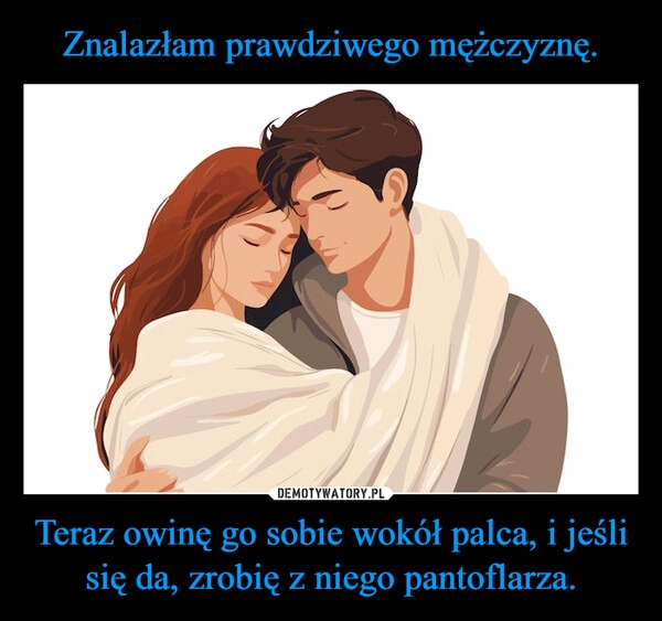 
    Znalazłam prawdziwego mężczyznę. Teraz owinę go sobie wokół palca, i jeśli się da, zrobię z niego pantoflarza.