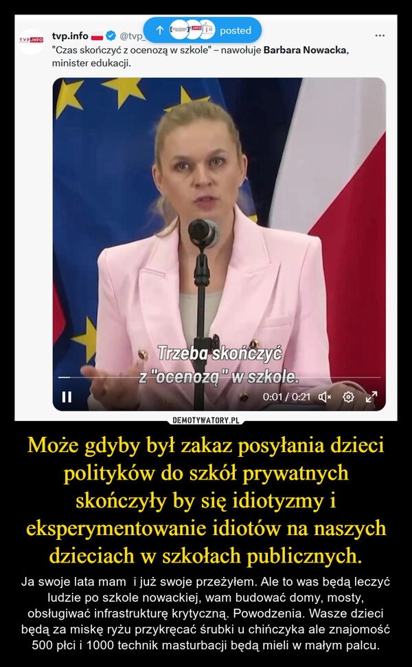 
    Może gdyby był zakaz posyłania dzieci polityków do szkół prywatnych skończyły by się idiotyzmy i eksperymentowanie idiotów na naszych dzieciach w szkołach publicznych.