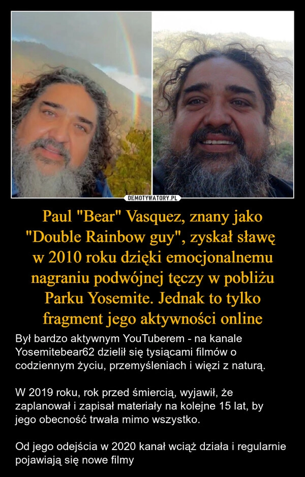 
    Paul "Bear" Vasquez, znany jako "Double Rainbow guy", zyskał sławę 
w 2010 roku dzięki emocjonalnemu nagraniu podwójnej tęczy w pobliżu Parku Yosemite. Jednak to tylko fragment jego aktywności online