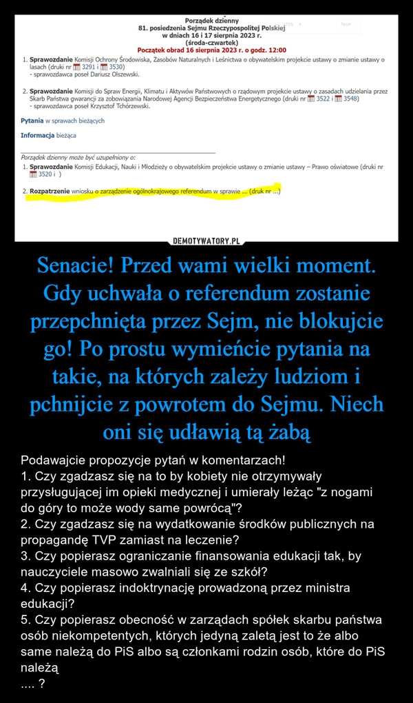 
    Senacie! Przed wami wielki moment. Gdy uchwała o referendum zostanie przepchnięta przez Sejm, nie blokujcie go! Po prostu wymieńcie pytania na takie, na których zależy ludziom i pchnijcie z powrotem do Sejmu. Niech oni się udławią tą żabą