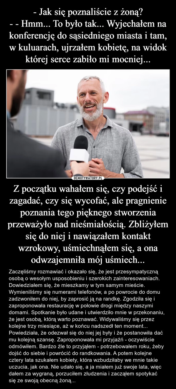 
    - Jak się poznaliście z żoną?
- - Hmm... To było tak... Wyjechałem na konferencję do sąsiedniego miasta i tam, w kuluarach, ujrzałem kobietę, na widok której serce zabiło mi mocniej... Z początku wahałem się, czy podejść i zagadać, czy się wycofać, ale pragnienie poznania tego pięknego stworzenia przeważyło nad nieśmiałością. Zbliżyłem się do niej i nawiązałem kontakt wzrokowy, uśmiechnąłem się, a ona odwzajemniła mój uśmiech...