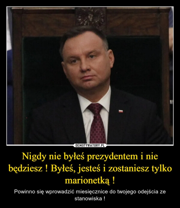 
    Nigdy nie byłeś prezydentem i nie będziesz ! Byłeś, jesteś i zostaniesz tylko marionetką !