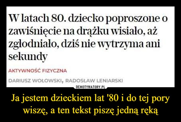 
    Ja jestem dzieckiem lat '80 i do tej pory wiszę, a ten tekst piszę jedną ręką