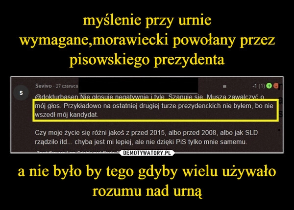 
    myślenie przy urnie wymagane,morawiecki powołany przez pisowskiego prezydenta a nie było by tego gdyby wielu używało rozumu nad urną